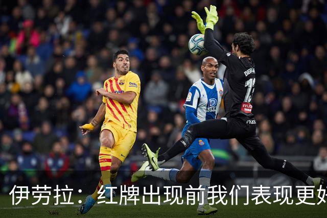 伊劳拉：红牌出现前我们表现更好；我为球员们感到非常骄傲