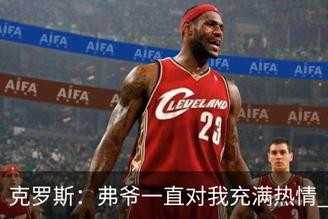 克罗斯：弗爷一直对我充满热情 我也会为球队尽全力