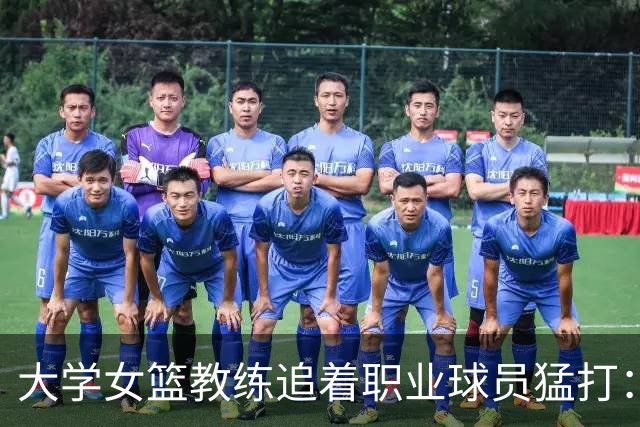 大学女篮教练追着职业球员猛打：我可能把她牙齿踩断了 给了她3拳