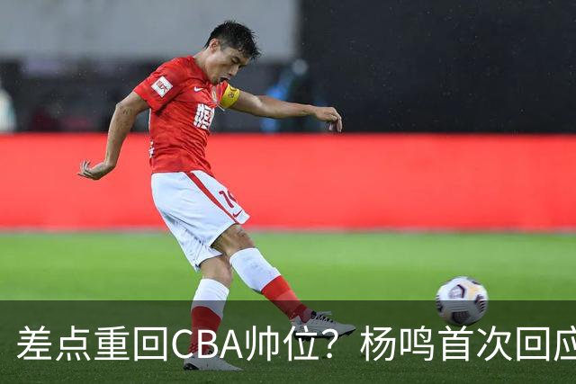 差点重回CBA帅位？杨鸣首次回应，离签约只差一步，会是广东吗？