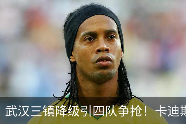 武汉三镇降级引四队争抢！卡迪斯进十几球仍将离队，海港点名补高中锋却被中甲年薪卡住