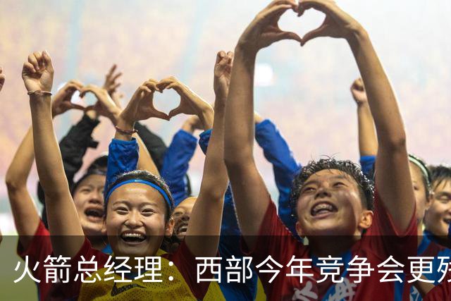 火箭总经理：西部今年竞争会更残酷 多数球队胜场数可能都要下降