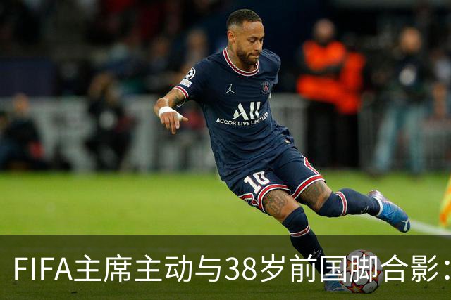 FIFA主席主动与38岁前国脚合影：我特别希望中国男足能进世界杯